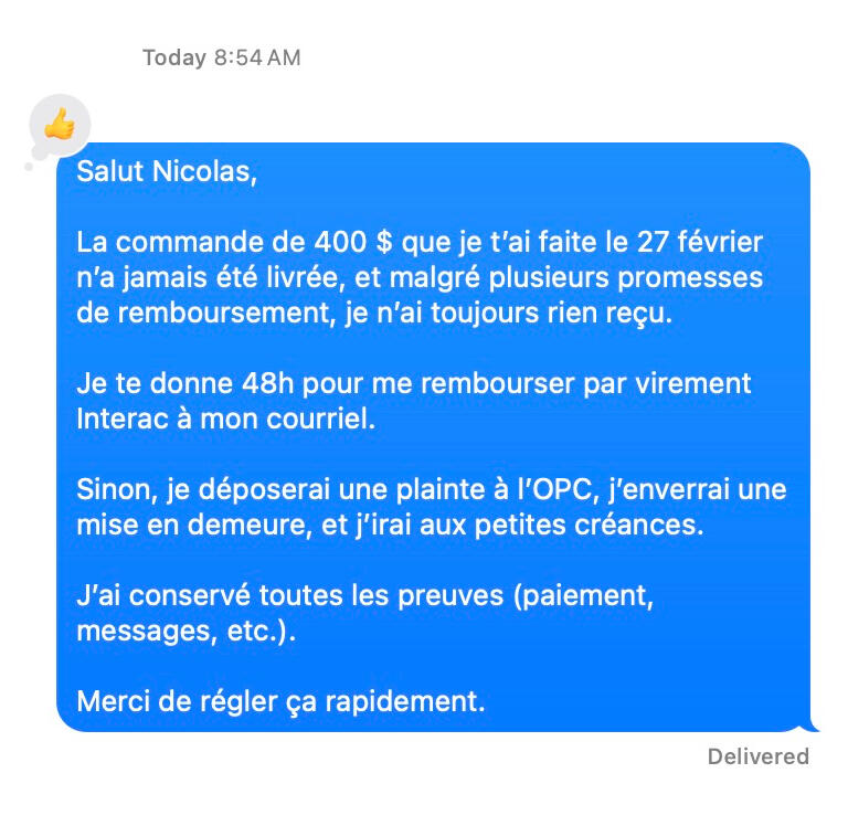 Salut Nicolas, La commande de 400 $ que je t’ai faite le 27 février n’a jamais été livrée, et malgré plusieurs promesses de remboursement, je n’ai toujours rien reçu. Je te donne 48h pour me rembourser par virement Interac à mon courriel. Sinon, je dépo